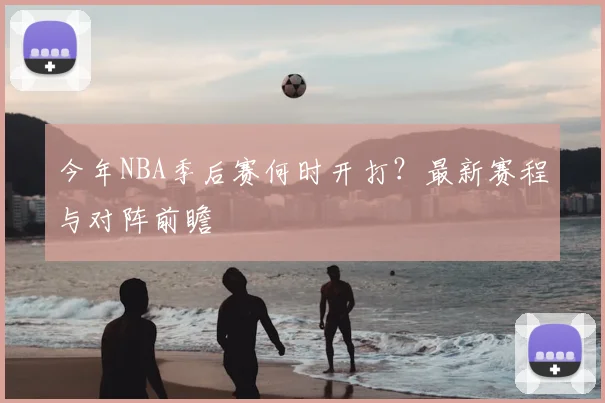 今年NBA季后赛何时开打？最新赛程与对阵前瞻