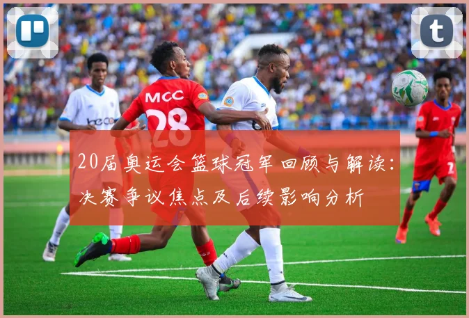 20届奥运会篮球冠军回顾与解读：决赛争议焦点及后续影响分析