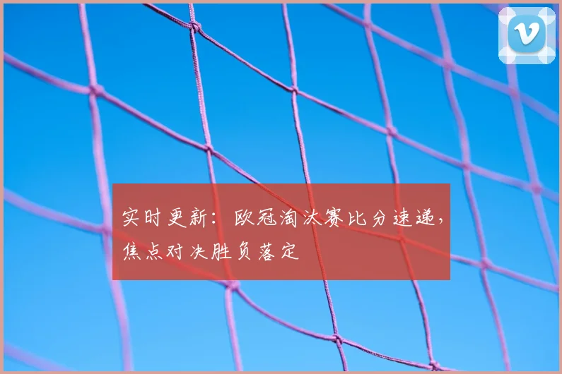 实时更新：欧冠淘汰赛比分速递，焦点对决胜负落定