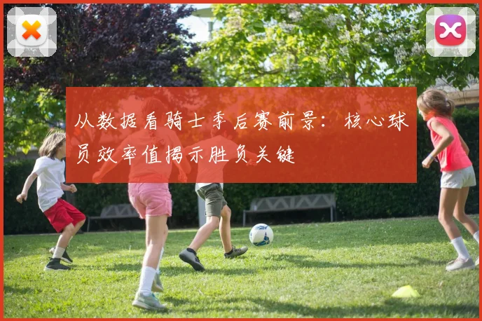 从数据看骑士季后赛前景：核心球员效率值揭示胜负关键