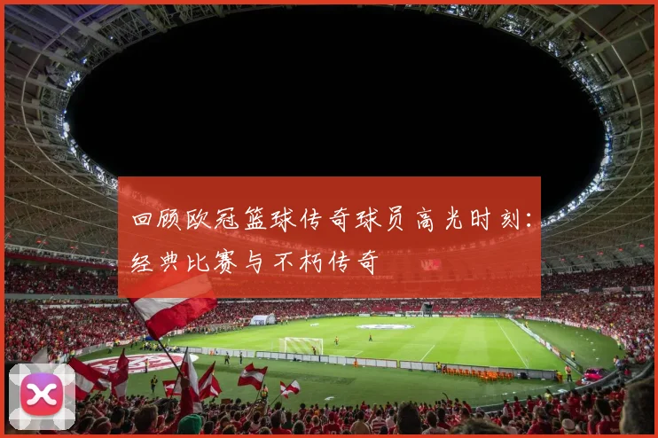 回顾欧冠篮球传奇球员高光时刻：经典比赛与不朽传奇