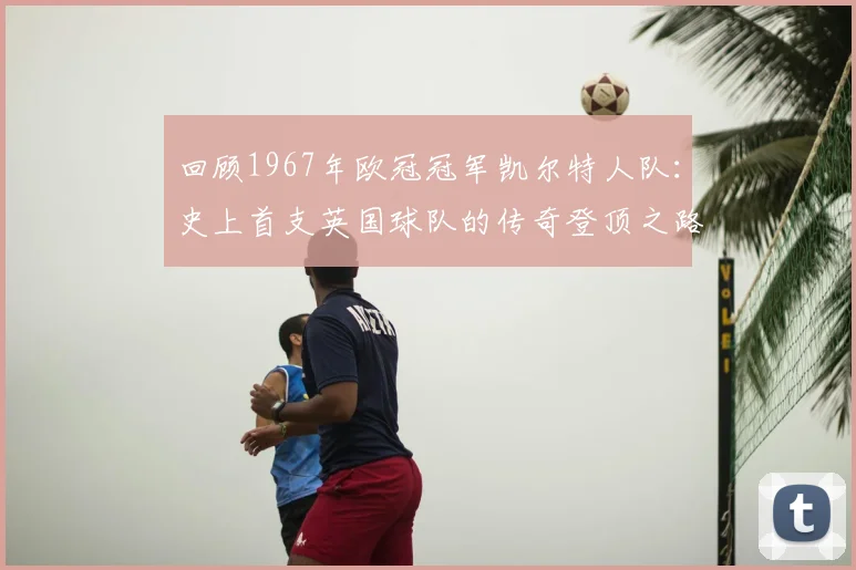 回顾1967年欧冠冠军凯尔特人队：史上首支英国球队的传奇登顶之路