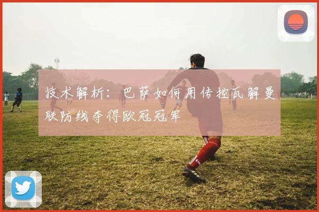 技术解析：巴萨如何用传控瓦解曼联防线夺得欧冠冠军