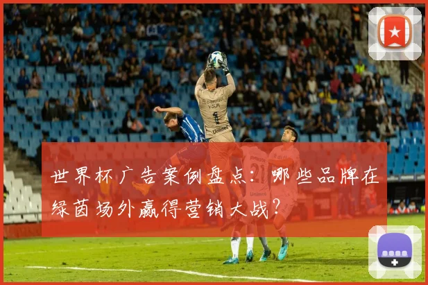 世界杯广告案例盘点：哪些品牌在绿茵场外赢得营销大战？