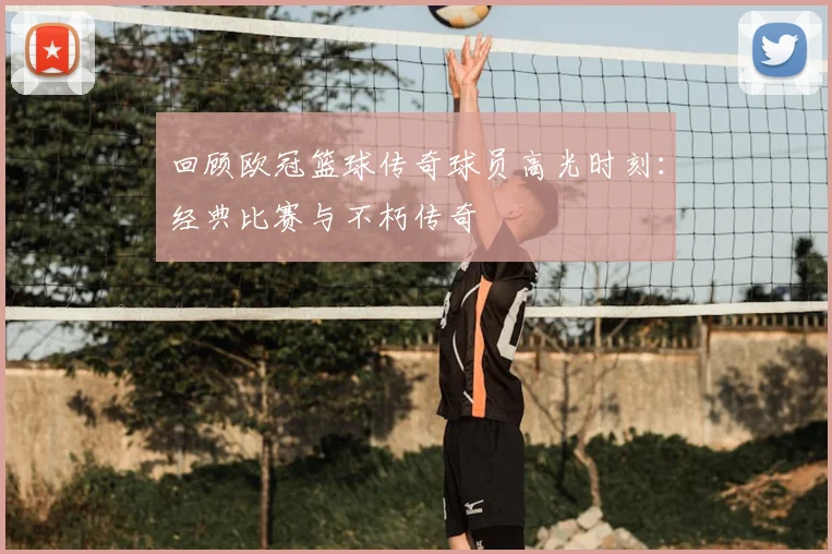 回顾欧冠篮球传奇球员高光时刻：经典比赛与不朽传奇