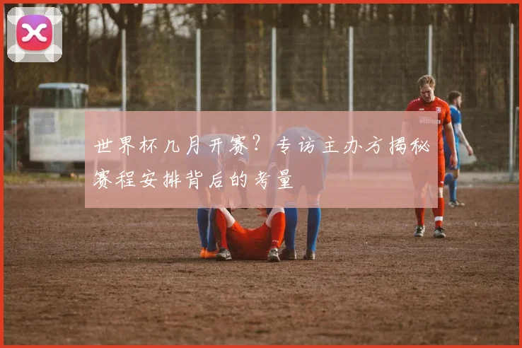 世界杯几月开赛？专访主办方揭秘赛程安排背后的考量