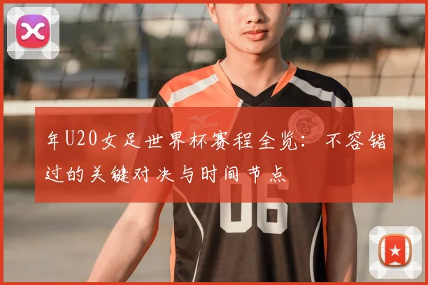 年U20女足世界杯赛程全览:不容错过的关键对决与时间节点