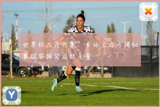 世界杯几月开赛？专访主办方揭秘赛程安排背后的考量