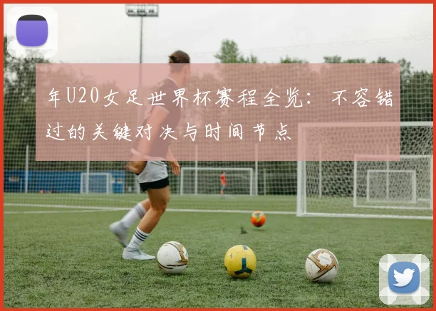 年U20女足世界杯赛程全览:不容错过的关键对决与时间节点