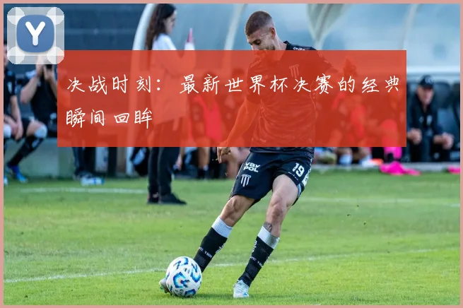 决战时刻：最新世界杯决赛的经典瞬间回眸
