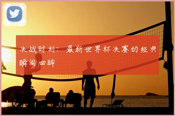 决战时刻：最新世界杯决赛的经典瞬间回眸