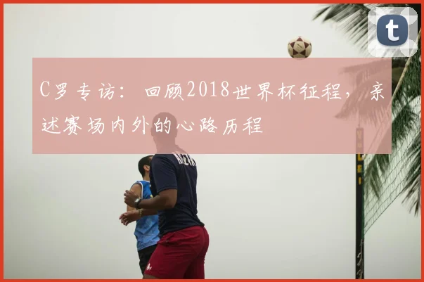 C罗专访：回顾2018世界杯征程，亲述赛场内外的心路历程