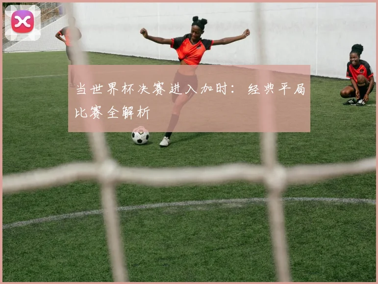 当世界杯决赛进入加时：经典平局比赛全解析