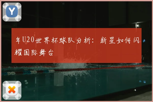 年U20世界杯球队分析:新星如何闪耀国际舞台