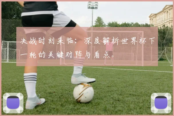 决战时刻来临:深度解析世界杯下一轮的关键对阵与看点。